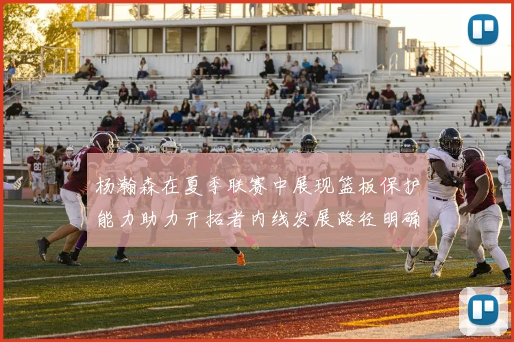 杨瀚森在夏季联赛中展现篮板保护能力助力开拓者内线发展路径明确