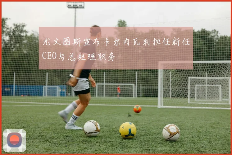 尤文图斯宣布卡尔内瓦利担任新任CEO与总经理职务