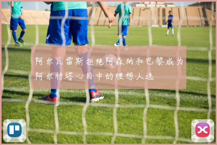阿尔瓦雷斯拒绝阿森纳和巴黎成为阿尔特塔心目中的理想人选