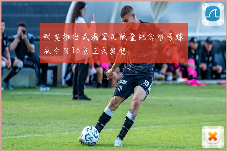 耐克推出武磊国足限量纪念印号球衣今日16点正式发售