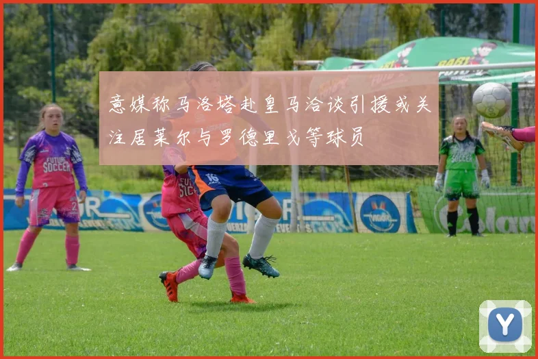 意媒称马洛塔赴皇马洽谈引援或关注居莱尔与罗德里戈等球员
