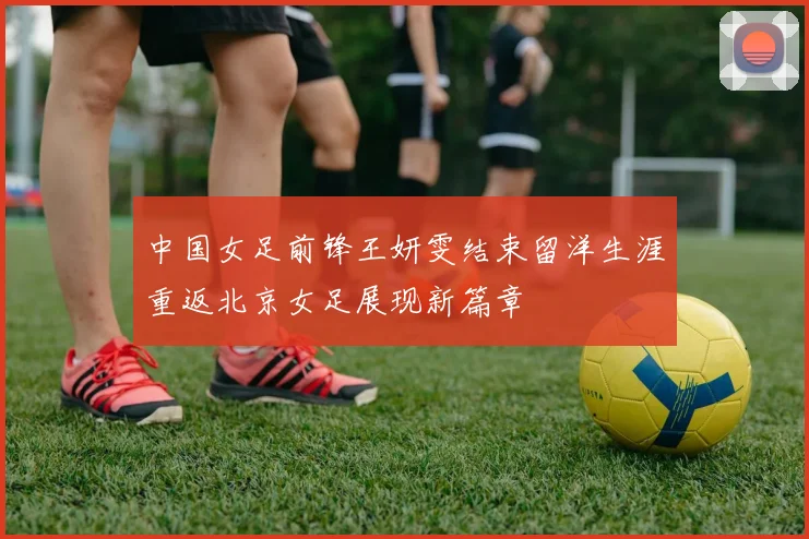 中国女足前锋王妍雯结束留洋生涯重返北京女足展现新篇章