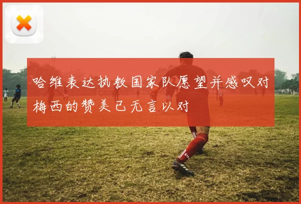 哈维表达执教国家队愿望并感叹对梅西的赞美已无言以对