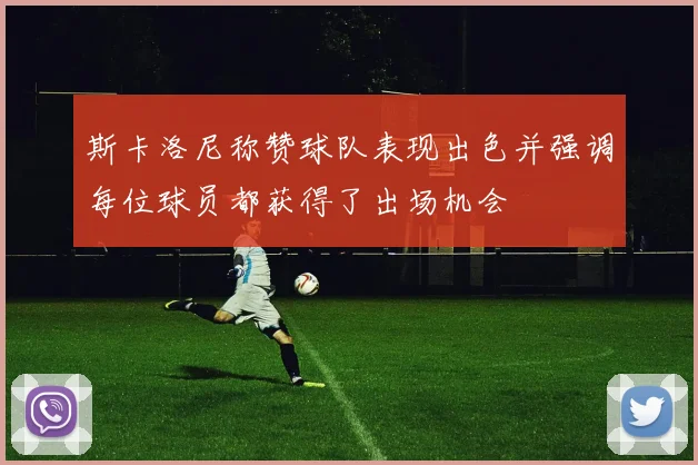 斯卡洛尼称赞球队表现出色并强调每位球员都获得了出场机会