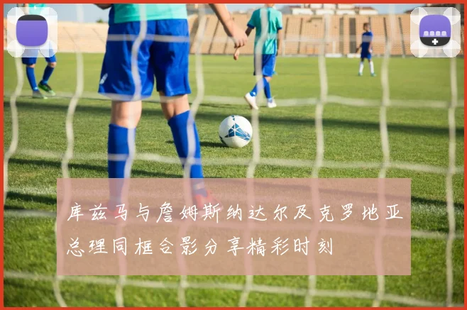 库兹马与詹姆斯纳达尔及克罗地亚总理同框合影分享精彩时刻