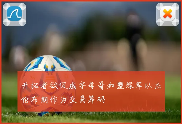 开拓者欲促成字母哥加盟绿军以杰伦布朗作为交易筹码