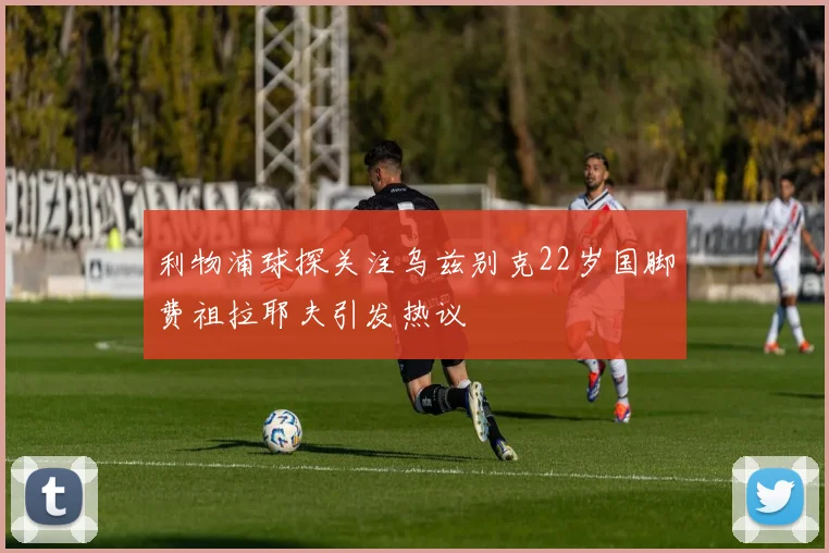 利物浦球探关注乌兹别克22岁国脚费祖拉耶夫引发热议