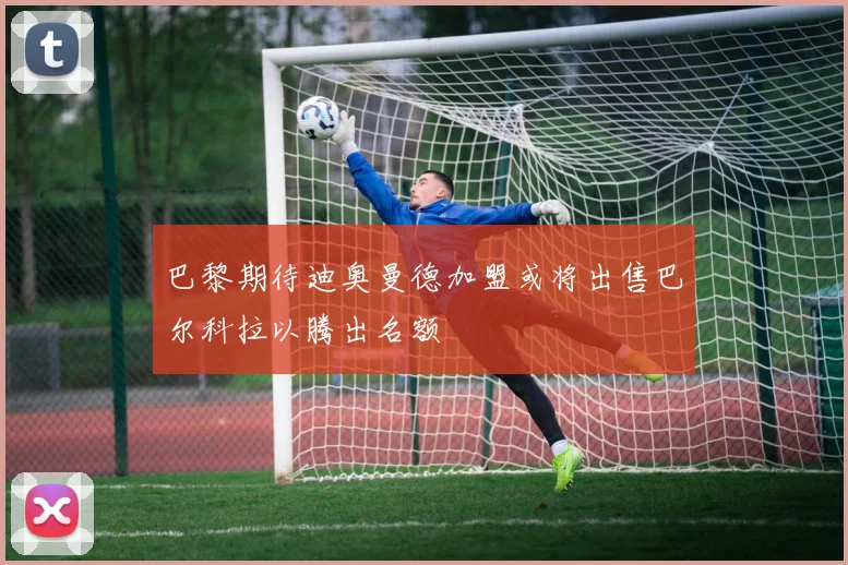 巴黎期待迪奥曼德加盟或将出售巴尔科拉以腾出名额
