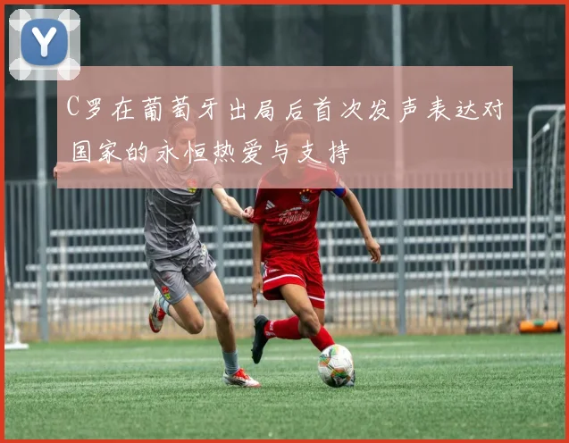 C罗在葡萄牙出局后首次发声表达对国家的永恒热爱与支持