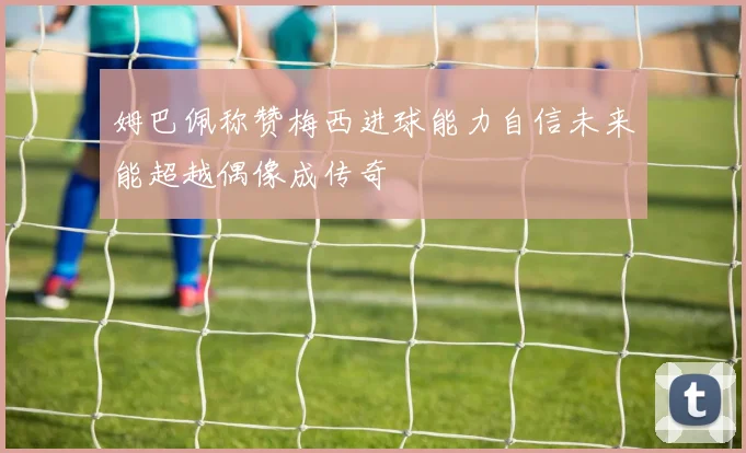 姆巴佩称赞梅西进球能力自信未来能超越偶像成传奇