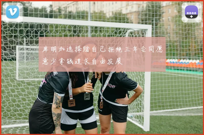 库明加选择赌自己拒绝三年合同愿意少拿钱追求自由发展